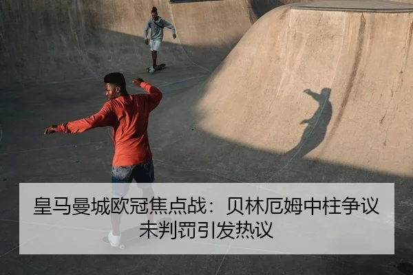 皇马曼城欧冠焦点战：贝林厄姆中柱争议未判罚引发热议